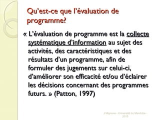QuQu’est-ce que l’évaluation de’est-ce que l’évaluation de
programme?programme?
« L’évaluation de programme est la« L’évaluation de programme est la collectecollecte
systématique d’informationsystématique d’information au sujet desau sujet des
activités, des caractéristiques et desactivités, des caractéristiques et des
résultats d’un programme, afin derésultats d’un programme, afin de
formuler des jugements sur celui-ci,formuler des jugements sur celui-ci,
d’améliorer son efficacité et/ou d’éclairerd’améliorer son efficacité et/ou d’éclairer
les décisions concernant des programmesles décisions concernant des programmes
futurs. » (Patton, 1997)futurs. » (Patton, 1997)
J Mignone - Université du Manitoba -
2015
 