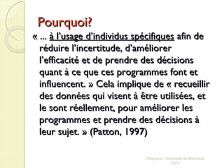 Pourquoi?Pourquoi?
« ...« ... à l’usage d’individus spécifiquesà l’usage d’individus spécifiques afin deafin de
réduire l’incertitude, d’améliorerréduire l’incertitude, d’améliorer
l’efficacité et de prendre des décisionsl’efficacité et de prendre des décisions
quant à ce que ces programmes font etquant à ce que ces programmes font et
influencent. » Cela implique de « recueillirinfluencent. » Cela implique de « recueillir
des données qui visent à être utilisées, etdes données qui visent à être utilisées, et
le sont réellement, pour améliorer lesle sont réellement, pour améliorer les
programmes et prendre des décisions àprogrammes et prendre des décisions à
leur sujet. » (Patton, 1997)leur sujet. » (Patton, 1997)
J Mignone - Université du Manitoba -
2015
 