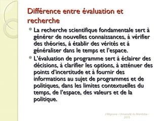 Différence entre évaluation etDifférence entre évaluation et
rechercherecherche
La recherche scientifique fondamentale sert àLa recherche scientifique fondamentale sert à
générer de nouvelles connaissances, à vérifiergénérer de nouvelles connaissances, à vérifier
des théories, à établir des vérités et àdes théories, à établir des vérités et à
généraliser dans le temps et lgénéraliser dans le temps et l’espace.’espace.
LL’évaluation de programme sert à éclairer des’évaluation de programme sert à éclairer des
décisions, à clarifier les options, à atténuer desdécisions, à clarifier les options, à atténuer des
points d’incertitude et à fournir despoints d’incertitude et à fournir des
informations au sujet de programmes et deinformations au sujet de programmes et de
politiques, dans les limites contextuelles dupolitiques, dans les limites contextuelles du
temps, de l’espace, des valeurs et de latemps, de l’espace, des valeurs et de la
politique.politique.
J Mignone - Université du Manitoba -
2015
 