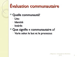Évaluation communautaireÉvaluation communautaire
Quelle communauté?Quelle communauté?
◦ LieuLieu
◦ IdentitéIdentité
◦ IntérêtIntérêt
Que signifie « communautaire »?Que signifie « communautaire »?
◦ Varie selon le but et le processusVarie selon le but et le processus
J Mignone - Université du Manitoba -
2015 8
 