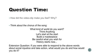  How did the video-clip make you feel? Why?
 Think about the chorus of the song:
What kind of world do you want?
Think Anything
Let's start at the start
Build a masterpiece
Be careful what you wish for
History starts now...
Extension Question: If you were able to respond to the above words
about social injustice and take action, what would you do and how would
you do it?
 