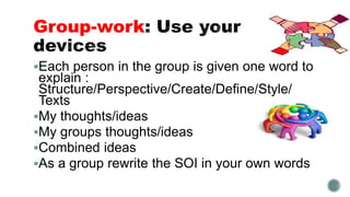Group-work
Each person in the group is given one word to
explain :
Structure/Perspective/Create/Define/Style/
Texts
My thoughts/ideas
My groups thoughts/ideas
Combined ideas
As a group rewrite the SOI in your own words
 