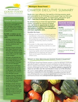 Michigan Good Food

                                        charter eXecUtIVe SUMMarY
                                        Barely into a new millennium, the need for a thriving economy, equity
                                        and sustainability for all of Michigan and its people rings truer than ever.
                                        As part of achieving these goals, we need to grow, sell and eat “good
                                        food” – food that is healthy, green, fair and affordable.
Vision and Goals
                                        By reemphasizing our local and regional food
We envision a thriving economy,         systems, alongside the national and global             Good food
equity and sustainability for           ones, we have an opportunity to create a                  means food that is:
all of Michigan and its people          system based on good food in Michigan
through a food system rooted in         and achieve a healthier, more prosperous               Healthy
local communities and centered                                                                 It provides nourishment and
                                        and more equitable state.
on good food.                                                                                  enables people to thrive.
                                        Consider the irony:                                    Green
By 2020, we believe we can                 Michigan has the second most diverse agricultur-   It was produced in a man-
meet or exceed the following                al production in the country, and yet 59 percent   ner that is environmentally
goals:                                      of our residents (distributed across each of our   sustainable.
1.   Michigan institutions will             83 counties) live in a place that has inadequate   Fair
     source 20 percent of their             access to the food they need for a healthy         No one along the produc-
     food products from Michigan            daily diet.                                        tion line was exploited dur-
     growers, producers and                Currently, it is often easier to buy food from     ing its creation.
     processors.                            another continent than from a farmer in or near    Affordable
2.   Michigan farmers will profit-          your community.                                    All people have access to it.
     ably supply 20 percent of all         Consumer interest in local and farm-direct foods
     Michigan institutional, retailer                                                          Adapted from the W.K. Kellogg
                                            is growing rapidly, and yet mid-sized farms are
                                                                                               Foundation
     and consumer food purchases            disappearing at an alarming rate and many
     and be able to pay fair wages          farms cannot support themselves without
     to their workers.                      off-farm work.
3.   Michigan will generate new
     agri-food businesses at a rate     What is the Michigan Good Food Charter?
     that enables 20 percent of
     food purchased in Michigan         The Michigan Good Food Charter presents a vision for Michigan’s food and
     to come from Michigan.             agriculture system to advance its current contribution to the economy, pro-
4.   Eighty percent of Michigan         tect our natural resource base, improve our residents’ health and help gen-
     residents (twice the current       erations of Michigan youth to thrive. The charter outlines a sequence of
     level) will have easy access       steps we can take over the next decade to move us in this direction.
     to affordable, fresh, healthy      We need to enact policies and strategies that make it just as easy to get
     food, 20 percent of which is       food from a nearby farm as from the global marketplace and that will as-
     from Michigan sources.             sure all Michiganders have access to good food and all Michigan farmers
5.   Michigan Nutrition Standards       and food businesses have entrepreneurial opportunities.
     will be met by 100 percent of
     school meals and 75 percent                                                                              Photo by Cara Maple.
     of schools selling food outside
     school meal programs.
6.   Michigan schools will incor-
     porate food and agriculture
     into the pre-K through 12th
     grade curriculum for all
     Michigan students and youth
     will have access to food and
     agriculture entrepreneurial
     opportunities.
 