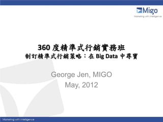 360 度精準式行銷實務班
制訂精準式行銷策略：在 Big Data 中尋寶

     George Jen, MIGO
        May, 2012
 