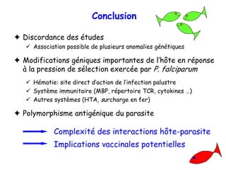 Conclusion

Discordance des études
   Association possible de plusieurs anomalies génétiques

Modifications géniques importantes de l’hôte en réponse
à la pression de sélection exercée par P. falciparum
   Hématie: site direct d’action de l’infection palustre
   Système immunitaire (MBP, répertoire TCR, cytokines …)
   Autres systèmes (HTA, surcharge en fer)

Polymorphisme antigénique du parasite

          Complexité des interactions hôte-parasite
          Implications vaccinales potentielles
 