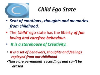 Child Ego State 
• Seat of emotions , thoughts and memories 
from childhood. 
• The ’child’ ego state has the liberty of fun 
loving and carefree behaviour. 
• It is a storehouse of Creativity. 
• It is a set of behaviors, thoughts and feelings 
replayed from our childhood 
•These are permanent recordings and can’t be 
erased 
 