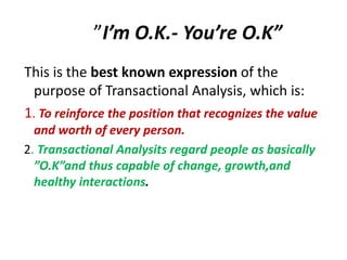 ”I’m O.K.- You’re O.K” 
This is the best known expression of the 
purpose of Transactional Analysis, which is: 
1. To reinforce the position that recognizes the value 
and worth of every person. 
2. Transactional Analysits regard people as basically 
”O.K”and thus capable of change, growth,and 
healthy interactions. 
 