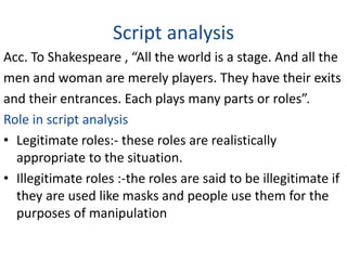 Script analysis 
Acc. To Shakespeare , “All the world is a stage. And all the 
men and woman are merely players. They have their exits 
and their entrances. Each plays many parts or roles”. 
Role in script analysis 
• Legitimate roles:- these roles are realistically 
appropriate to the situation. 
• Illegitimate roles :-the roles are said to be illegitimate if 
they are used like masks and people use them for the 
purposes of manipulation 
 