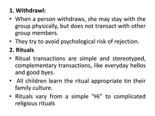 1. Withdrawl: 
• When a person withdraws, she may stay with the 
group physically, but does not transact with other 
group members. 
• They try to avoid psychological risk of rejection. 
2. Rituals 
• Ritual transactions are simple and stereotyped, 
complementary transactions, like everyday hellos 
and good byes. 
• All children learn the ritual appropriate tin their 
family culture. 
• Rituals vary from a simple “Hi” to complicated 
religious rituals 
 
