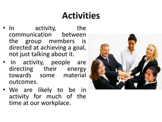 Activities 
• In activity, the 
communication between 
the group members is 
directed at achieving a goal, 
not just talking about it. 
• In activity, people are 
directing their energy 
towards some material 
outcomes. 
• We are likely to be in 
activity for much of the 
time at our workplace. 
 