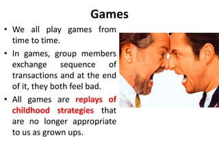 Games 
• We all play games from 
time to time. 
• In games, group members 
exchange sequence of 
transactions and at the end 
of it, they both feel bad. 
• All games are replays of 
childhood strategies that 
are no longer appropriate 
to us as grown ups. 
 