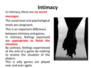 Intimacy 
In intimacy, there are no secret 
messages. 
The social level and psychological 
levels are congruent. 
This is an important difference 
between intimacy and games. 
In intimacy, feelings expressed 
are appropriate to finish the 
situation. 
By contrast, feelings experienced 
at the end of a game do nothing 
to resolve the situation of the 
players. 
This is why games are played 
over and over again. 
 