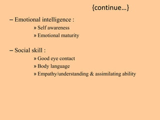 {continue…} 
– Emotional intelligence : 
» Self awareness 
» Emotional maturity 
– Social skill : 
» Good eye contact 
» Body language 
» Empathy/understanding & assimilating ability 
 