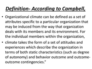 Definition- According to Campbell,
• Organizational climate can be defined as a set of
attributes specific to a particular organization that
may be induced from the way that organization
deals with its members and its environment. For
the individual members within the organization,
• climate takes the form of a set of attitudes and
experiences which describe the organization in
terms of both static characteristics (such as degree
of autonomy) and behavior outcome and outcome-
outcome contingencies.”
 