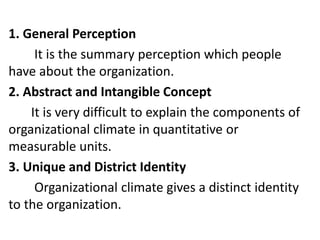 1. General Perception
It is the summary perception which people
have about the organization.
2. Abstract and Intangible Concept
It is very difficult to explain the components of
organizational climate in quantitative or
measurable units.
3. Unique and District Identity
Organizational climate gives a distinct identity
to the organization.
 