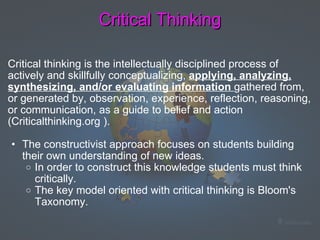 Critical Thinking Critical thinking is the intellectually disciplined process of actively and skillfully conceptualizing,  applying, analyzing, synthesizing, and/or evaluating information  gathered from, or generated by, observation, experience, reflection, reasoning, or communication, as a guide to belief and action (Criticalthinking.org ).    The constructivist approach focuses on students building their own understanding of new ideas.  In order to construct this knowledge students must think critically.   The key model oriented with critical thinking is Bloom's Taxonomy.    
