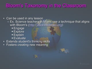 Bloom's Taxonomy in the Classroom Can be used in any lesson Ex. Science teachers in Miami use a technique that aligns with Bloom's ( http://www.miamisci.org ) Engage Explore Explain Evaluate Extends student's thinking skills  Fosters creating new meaning  