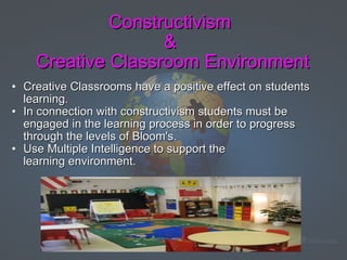 Constructivism  &  Creative Classroom Environment Creative Classrooms have a positive effect on students learning.   In connection with constructivism students must be engaged in the learning process in order to progress through the levels of Bloom's.   Use Multiple Intelligence to support the learning environment.       