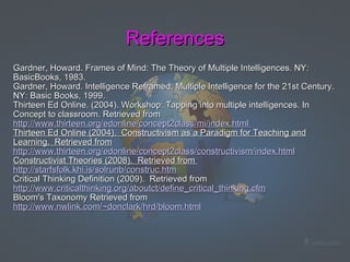 References Gardner, Howard. Frames of Mind: The Theory of Multiple Intelligences. NY: BasicBooks, 1983. Gardner, Howard. Intelligence Reframed: Multiple Intelligence for the 21st Century. NY: Basic Books, 1999.  Thirteen Ed Online. (2004). Workshop: Tapping into multiple intelligences. In Concept to classroom. Retrieved from  http://www.thirteen.org/edonline/concept2class/mi/index.html   Thirteen Ed Online (2004).  Constructivism as a Paradigm for Teaching and Learning.  Retrieved from http://www.thirteen.org/edonline/concept2class/constructivism/index.html Constructivist Theories (2008).  Retrieved from  http://starfsfolk.khi.is/solrunb/construc.htm Critical Thinking Definition (2009).  Retrieved from  http://www.criticalthinking.org/aboutct/define_critical_thinking.cfm Bloom's Taxonomy Retrieved from  http://www.nwlink.com/~donclark/hrd/bloom.html   