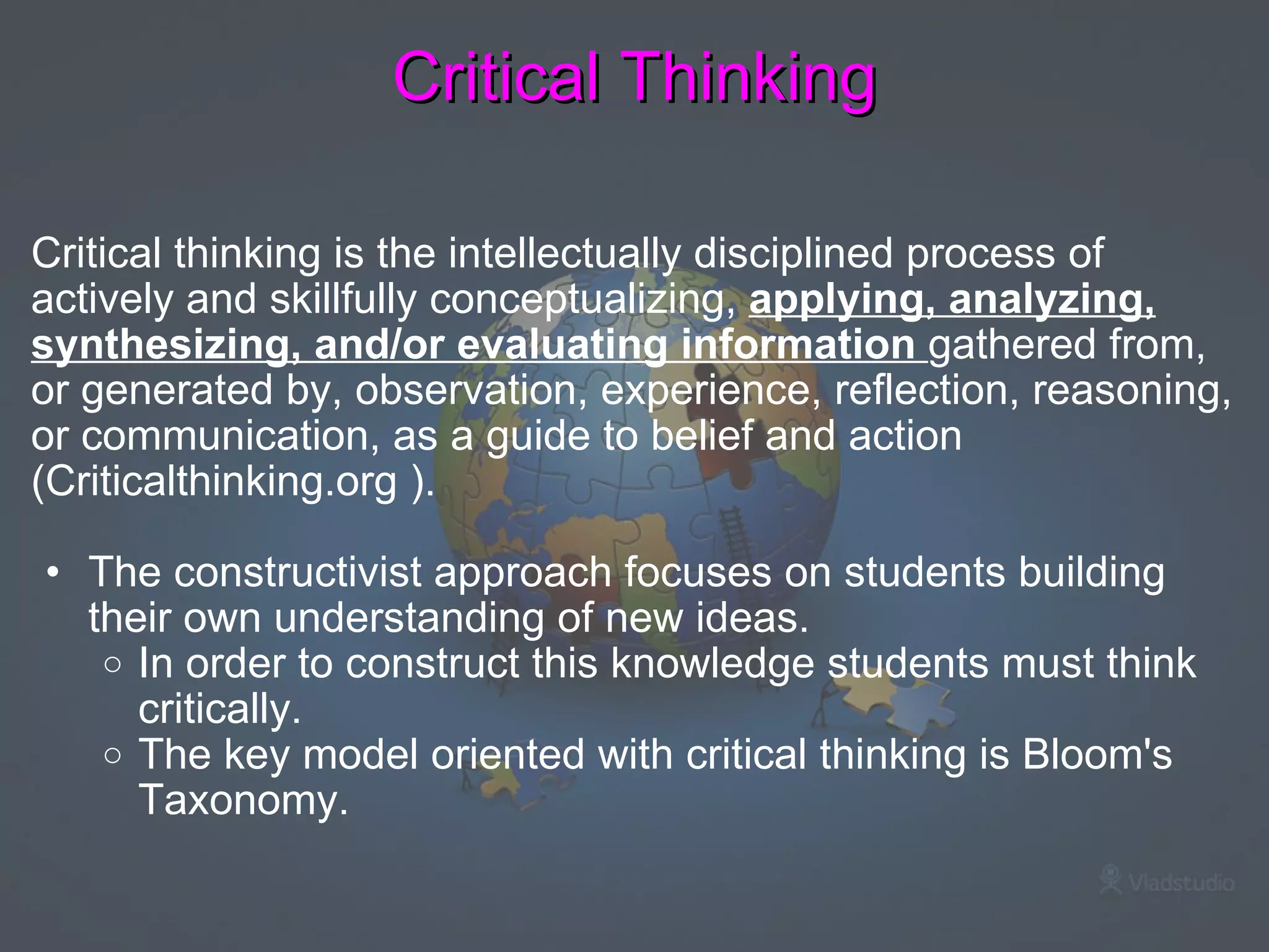 Critical Thinking Critical thinking is the intellectually disciplined process of actively and skillfully conceptualizing,  applying, analyzing, synthesizing, and/or evaluating information  gathered from, or generated by, observation, experience, reflection, reasoning, or communication, as a guide to belief and action (Criticalthinking.org ).    The constructivist approach focuses on students building their own understanding of new ideas.  In order to construct this knowledge students must think critically.   The key model oriented with critical thinking is Bloom's Taxonomy.    