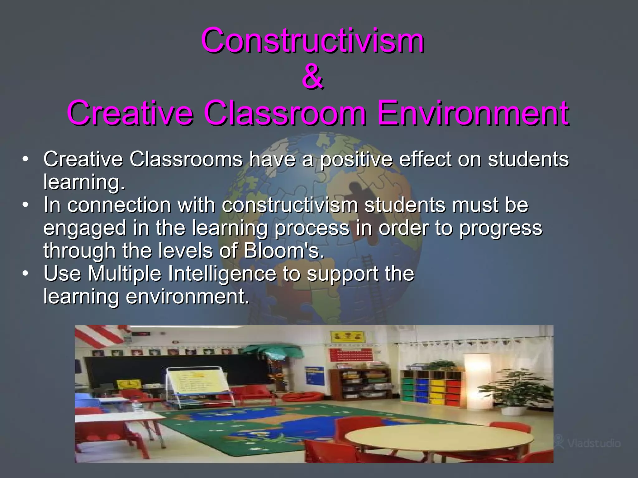 Constructivism  &  Creative Classroom Environment Creative Classrooms have a positive effect on students learning.   In connection with constructivism students must be engaged in the learning process in order to progress through the levels of Bloom's.   Use Multiple Intelligence to support the learning environment.       