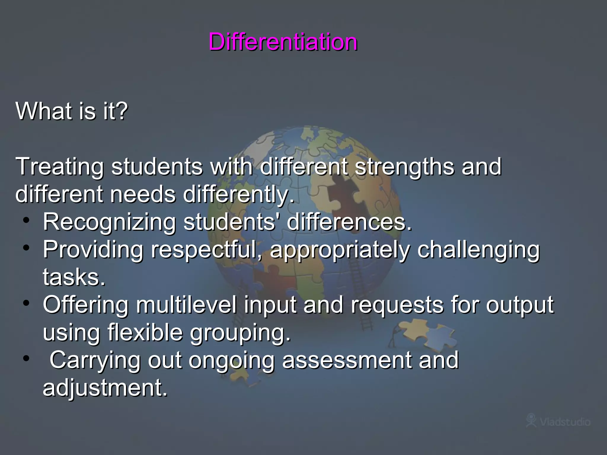 Differentiation What is it?   Treating students with different strengths and different needs differently. Recognizing students' differences. Providing respectful, appropriately challenging tasks. Offering multilevel input and requests for output using flexible grouping.   Carrying out ongoing assessment and adjustment. 