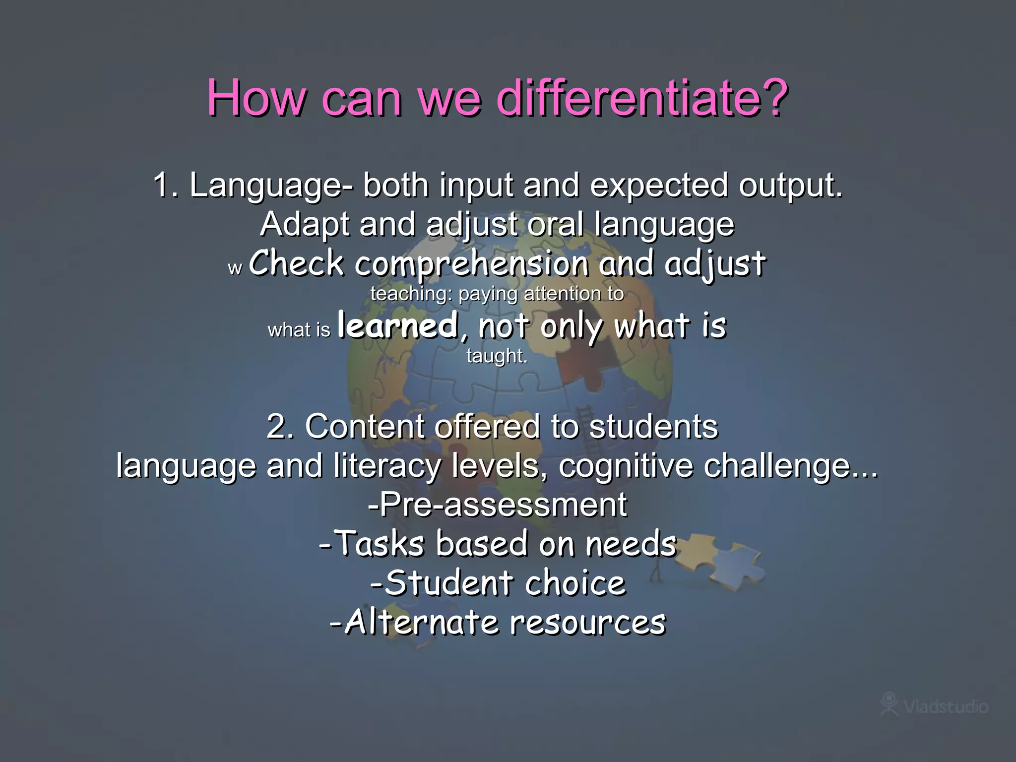How can we differentiate?   1. Language- both input and expected output. Adapt and adjust oral language w  Check comprehension and adjust teaching: paying attention to what is  learned , not only what is taught.   2. Content offered to students  language and literacy levels, cognitive challenge... -Pre-assessment -Tasks based on needs -Student choice -Alternate resources         