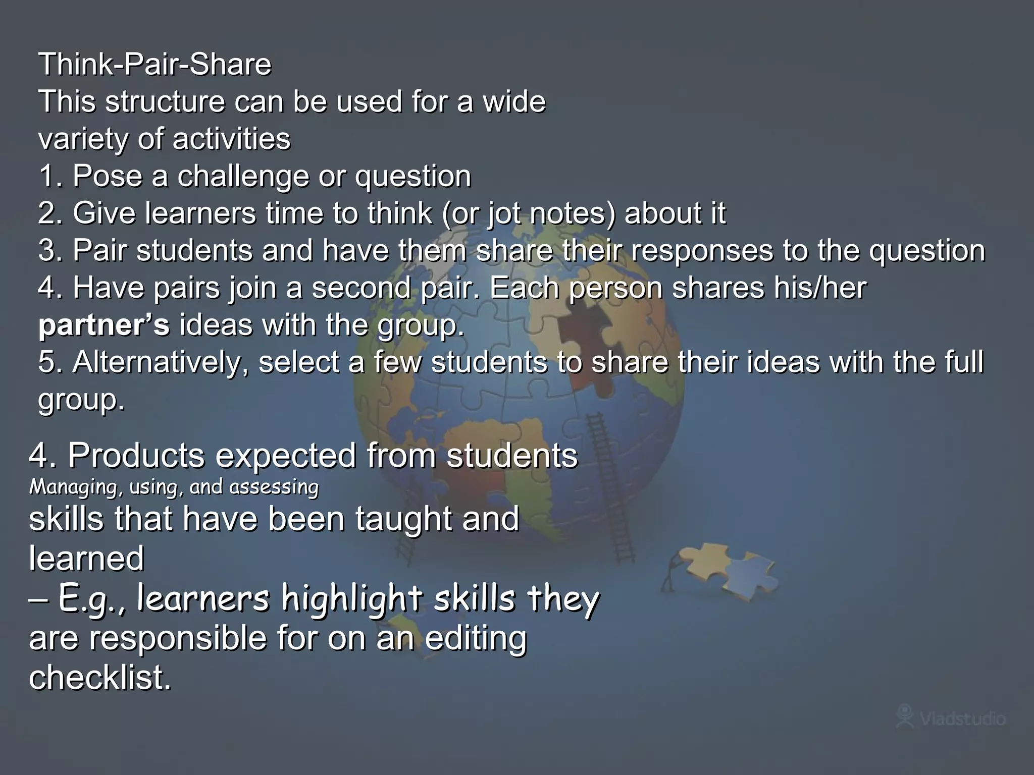 4. Products expected from students Managing, using, and assessing skills that have been taught and learned –  E.g., learners highlight skills they are responsible for on an editing checklist.   Think-Pair-Share This structure can be used for a wide variety of activities 1. Pose a challenge or question 2. Give learners time to think (or jot notes) about it 3. Pair students and have them share their responses to the question 4. Have pairs join a second pair. Each person shares his/her  partner’s  ideas with the group. 5. Alternatively, select a few students to share their ideas with the full group. 