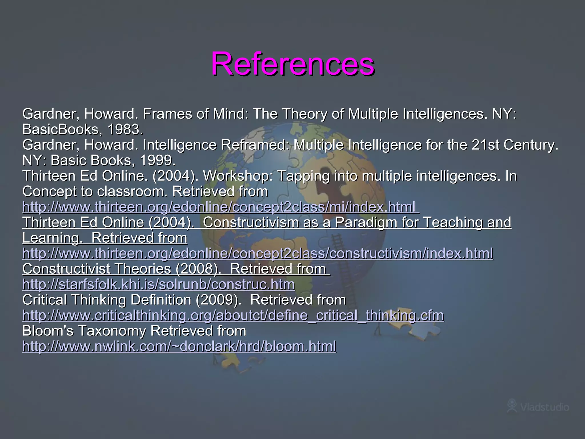 References Gardner, Howard. Frames of Mind: The Theory of Multiple Intelligences. NY: BasicBooks, 1983. Gardner, Howard. Intelligence Reframed: Multiple Intelligence for the 21st Century. NY: Basic Books, 1999.  Thirteen Ed Online. (2004). Workshop: Tapping into multiple intelligences. In Concept to classroom. Retrieved from  http://www.thirteen.org/edonline/concept2class/mi/index.html   Thirteen Ed Online (2004).  Constructivism as a Paradigm for Teaching and Learning.  Retrieved from http://www.thirteen.org/edonline/concept2class/constructivism/index.html Constructivist Theories (2008).  Retrieved from  http://starfsfolk.khi.is/solrunb/construc.htm Critical Thinking Definition (2009).  Retrieved from  http://www.criticalthinking.org/aboutct/define_critical_thinking.cfm Bloom's Taxonomy Retrieved from  http://www.nwlink.com/~donclark/hrd/bloom.html   