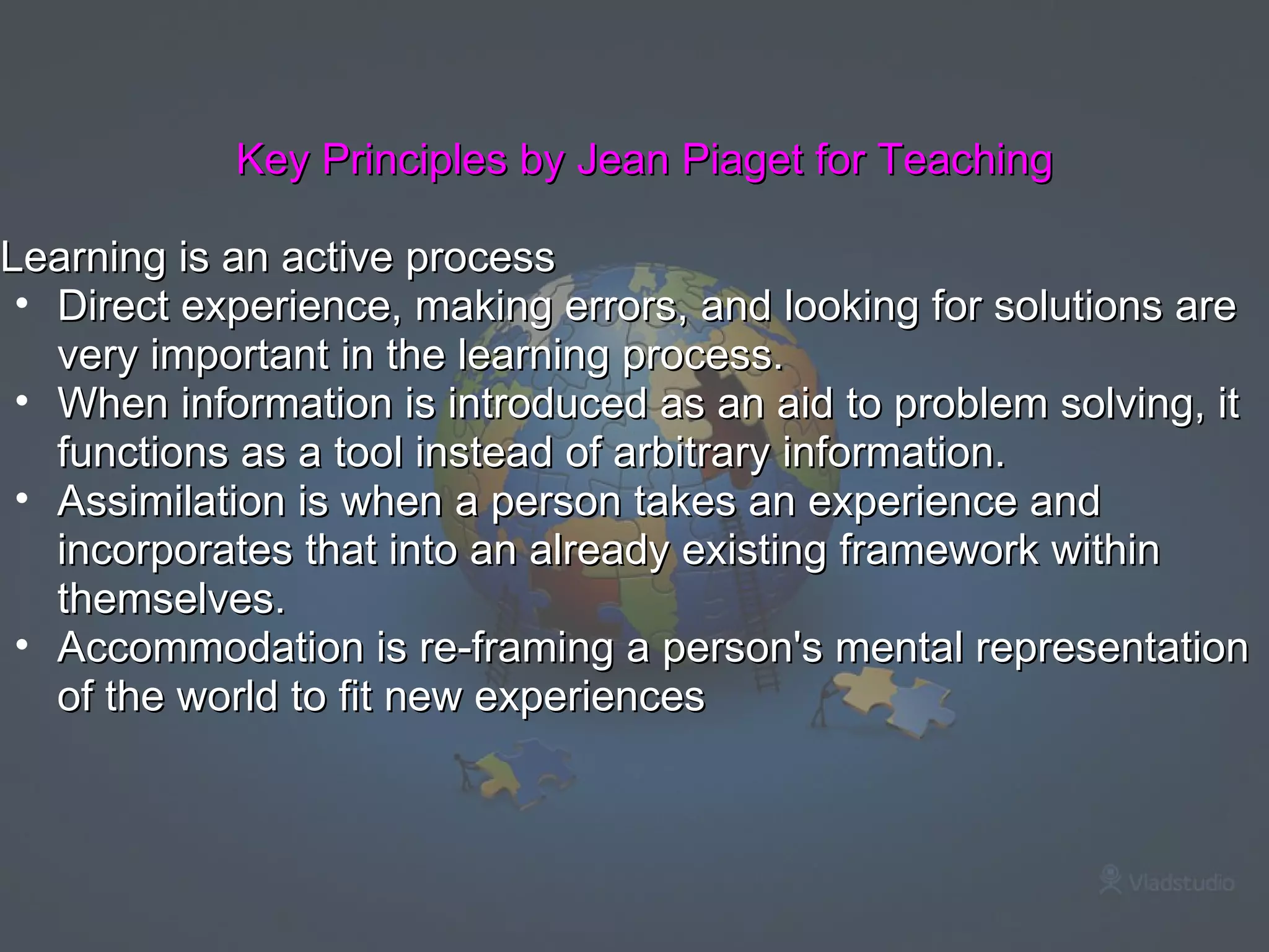 Key Principles by Jean Piaget for Teaching Learning is an active process Direct experience, making errors, and looking for solutions are very important in the learning process. When information is introduced as an aid to problem solving, it functions as a tool instead of arbitrary information. Assimilation is when a person takes an experience and incorporates that into an already existing framework within themselves. Accommodation is re-framing a person's mental representation of the world to fit new experiences 
