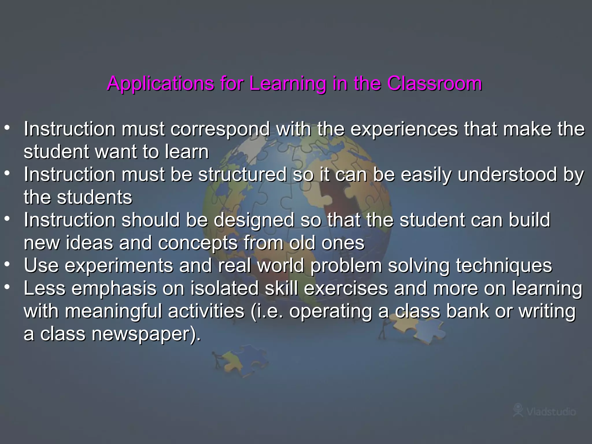 Applications for Learning in the Classroom Instruction must correspond with the experiences that make the student want to learn Instruction must be structured so it can be easily understood by the students Instruction should be designed so that the student can build new ideas and concepts from old ones Use experiments and real world problem solving techniques Less emphasis on isolated skill exercises and more on learning with meaningful activities (i.e. operating a class bank or writing a class newspaper). 