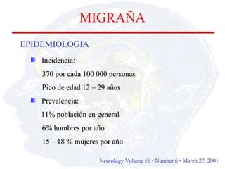 Incidencia: 370 por cada 100 000 personas Pico de edad 12 – 29 años Prevalencia: 11% población en general 6% hombres por año 15 – 18 % mujeres por año MIGRAÑA EPIDEMIOLOGIA Neurology Volume 56 • Number 6 • March 27, 2001   