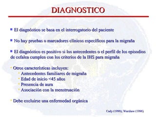 DIAGNOSTICO Cady (1999); Warshaw (1998) El diagnóstico se basa en el interrogatorio del paciente No hay pruebas o marcadores clínicos específicos para la migraña El diagnóstico es positivo si los antecedentes o el perfil de  los episodios de cefalea cumplen con los criterios de la IHS para migraña  Otros  características  incluyen: A ntecedentes familiares de migraña E dad de inicio <45 años P resencia de aura A sociación con la menstruación Debe excluirse una enfermedad orgánica 