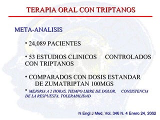 TERAPIA ORAL CON TRIPTANOS META-ANALISIS 24,089 PACIENTES 53 ESTUDIOS CLINICOS  CONTROLADOS CON TRIPTANOS COMPARADOS CON DOSIS ESTANDAR  DE ZUMATRIPTAN 100MGS MEJORIA A 2 HORAS, TIEMPO LIBRE DE DOLOR,  CONSISTENCIA DE LA RESPUESTA, TOLERABILIDAD N Engl J Med, Vol. 346 N. 4 Enero 24, 2002 