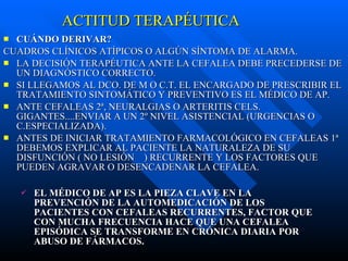 ACTITUD TERAPÉUTICA CUÁNDO DERIVAR? CUADROS CLÍNICOS ATÍPICOS O ALGÚN SÍNTOMA DE ALARMA. LA DECISIÓN TERAPÉUTICA ANTE LA CEFALEA DEBE PRECEDERSE DE UN DIAGNÓSTICO CORRECTO. SI LLEGAMOS AL DCO. DE M O C.T. EL ENCARGADO DE PRESCRIBIR EL TRATAMIENTO SINTOMÁTICO Y PREVENTIVO ES EL MÉDICO DE AP. ANTE CEFALEAS 2ª, NEURALGIAS O ARTERITIS CELS. GIGANTES....ENVIAR A UN 2º NIVEL ASISTENCIAL (URGENCIAS O C.ESPECIALIZADA). ANTES DE INICIAR TRATAMIENTO FARMACOLÓGICO EN CEFALEAS 1ª DEBEMOS EXPLICAR AL PACIENTE LA NATURALEZA DE SU DISFUNCIÓN ( NO LESIÓN  ) RECURRENTE Y LOS FACTORES QUE PUEDEN AGRAVAR O DESENCADENAR LA CEFALEA. EL MÉDICO DE AP ES LA PIEZA CLAVE EN LA PREVENCIÓN DE LA AUTOMEDICACIÓN DE LOS PACIENTES CON CEFALEAS RECURRENTES, FACTOR QUE CON MUCHA FRECUENCIA HACE QUE UNA CEFALEA EPISÓDICA SE TRANSFORME EN CRÓNICA DIARIA POR ABUSO DE FÁRMACOS. 