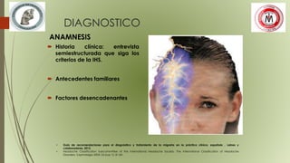 DIAGNOSTICO
ANAMNESIS
 Historia clínica: entrevista
semiestructurada que siga los
criterios de la IHS.
 Antecedentes familiares
 Factores desencadenantes
• Guía de recomendaciones para el diagnóstico y tratamiento de la migraña en la práctica clínica, española , Laines y
colaboradores, 2012.
• Headache Classification Subcommittee of the International Headache Society. The International Classification of Headache
Disorders. Cephalalgia 2004; 24 (sup 1): 8-160.
 