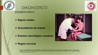 DIAGNOSTICO
EXAMEN FISICO
 Signos vitales
 Auscultación de soplos
 Examen neurológico completo
 Región cervical
• Guía de recomendaciones para el diagnóstico y tratamiento de la migraña en la práctica clínica, española , Laines y colaboradores
• Headache Classification Subcommittee of the International Headache Society. The International Classification of Headache Disorders.
Cephalalgia 2004; 24 (sup 1): 8-160
 