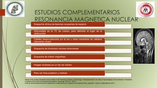 ESTUDIOS COMPLEMENTARIOS
RESONANCIA MAGNETICA NUCLEAR
Report of the Quality Standards Subcommittee of the American Academy of Neurology. Practiceparameter: the utility of neuroimaging in the evaluation of headache
in patients with normal neurological examinations. Neurology 1994; 44: 1353-4.
Guía de recomendaciones para el diagnóstico y tratamiento de la migraña en la práctica clínica, española , Laines y colaboradores, 2012.
Sospecha clínica de lesiones ocupantes de espacio
Hidrocefalia en la TC de cráneo, para delimitar el lugar de la
obstrucción
Cefalea desencadenada por la tos u otras maniobras de valsalva
(descartar chiari)
Sospecha de trombosis venosa intracraneal
Sospecha de infarto migrañoso
Imagen dudosas en un tac de cráneo
Para ver fosa posterior y medula
 