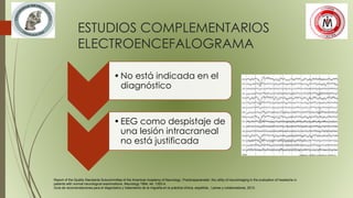 ESTUDIOS COMPLEMENTARIOS
ELECTROENCEFALOGRAMA
•No está indicada en el
diagnóstico
•EEG como despistaje de
una lesión intracraneal
no está justificada
Report of the Quality Standards Subcommittee of the American Academy of Neurology. Practiceparameter: the utility of neuroimaging in the evaluation of headache in
patients with normal neurological examinations. Neurology 1994; 44: 1353-4.
Guía de recomendaciones para el diagnóstico y tratamiento de la migraña en la práctica clínica, española , Laines y colaboradores, 2012.
 