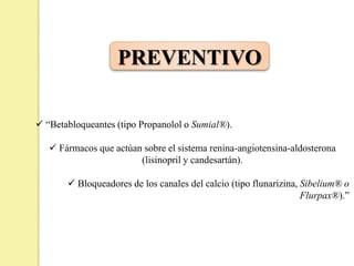 PREVENTIVO
 “Betabloqueantes (tipo Propanolol o Sumial®).
 Fármacos que actúan sobre el sistema renina-angiotensina-aldosterona
(lisinopril y candesartán).
 Bloqueadores de los canales del calcio (tipo flunarizina, Sibelium® o
Flurpax®).”
 