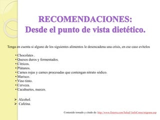 Tenga en cuenta si alguno de los siguientes alimentos le desencadena una crisis, en ese caso evítelos
• Chocolates .
• Quesos duros y fermentados.
• Cítricos.
• Plátanos.
• Carnes rojas y carnes procesadas que contengan nitrato sódico.
• Marisco.
• Vino tinto.
• Cerveza.
• Cacahuetes, nueces.
 Alcohol.
 Cafeína.
Contenido tomado y citado de: http://www.fisterra.com/Salud/1infoConse/migrana.asp
 
