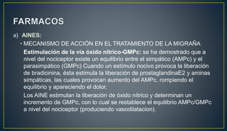 a) AINES:
• MECANISMO DE ACCIÓN EN EL TRATAMIENTO DE LA MIGRAÑA
Estimulación de la vía óxido nítrico-GMPc: se ha demostrado que a
nivel del nociceptor existe un equilibrio entre el simpático (AMPc) y el
parasimpático (GMPc) Cuando un estímulo nocivo provoca la liberación
de bradicinina, ésta estimula la liberación de prostaglandinaE2 y aminas
simpáticas, las cuales provocan aumento del AMPc, rompiendo el
equilibrio y apareciendo el dolor.
Los AINE estimulan la liberación de óxido nítrico y determinan un
incremento de GMPc, con lo cual se restablece el equilibrio AMPc/GMPc
a nivel del nociceptor (produciendo vasodilatacion).
 
