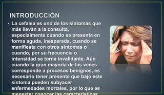 • La cefalea es uno de los síntomas que
más llevan a la consulta,
especialmente cuando se presenta en
forma aguda, inesperada, cuando se
manifiesta con otros síntomas o
cuando, por su frecuencia o
intensidad se torna invalidante. Aún
cuando la gran mayoría de las veces
corresponde a procesos benignos, es
necesario tener presente que bajo este
síntoma pueden subyacer
enfermedades mortales, por lo que es
 