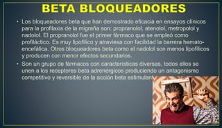 • Los bloqueadores beta que han demostrado eficacia en ensayos clínicos
para la profilaxis de la migraña son: propranolol, atenolol, metropolol y
nadolol. El propranolol fue el primer fármaco que se empleó como
profiláctico. Es muy lipofílico y atraviesa con facilidad la barrera hemato-
encefálica. Otros bloqueadores beta como el nadolol son menos lipofílicos
y producen con menor efectos secundarios.
• Son un grupo de fármacos con características diversas, todos ellos se
unen a los receptores beta adrenérgicos produciendo un antagonismo
competitivo y reversible de la acción beta estimulante.
 