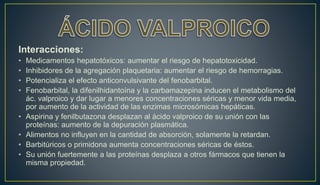 Interacciones:
• Medicamentos hepatotóxicos: aumentar el riesgo de hepatotoxicidad.
• Inhibidores de la agregación plaquetaria: aumentar el riesgo de hemorragias.
• Potencializa el efecto anticonvulsivante del fenobarbital.
• Fenobarbital, la difenilhidantoína y la carbamazepina inducen el metabolismo del
ác. valproico y dar lugar a menores concentraciones séricas y menor vida media,
por aumento de la actividad de las enzimas microsómicas hepáticas.
• Aspirina y fenilbutazona desplazan al ácido valproico de su unión con las
proteínas: aumento de la depuración plasmática.
• Alimentos no influyen en la cantidad de absorción, solamente la retardan.
• Barbitúricos o primidona aumenta concentraciones séricas de éstos.
• Su unión fuertemente a las proteínas desplaza a otros fármacos que tienen la
misma propiedad.
 