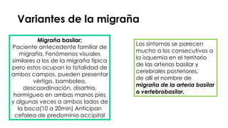 Variantes de la migraña
Migraña basilar:
Paciente antecedente familiar de
migraña, Fenómenos visuales
similares a los de la migraña típica
pero estos ocupan la totalidad de
ambos campos, pueden presentar
vértigo, bamboleo,
descoordinación, disartria,
hormigueo en ambas manos pies
y algunas veces a ambos lados de
la boca(10 a 20min) Anticipan
cefalea de predominio occipital
Los síntomas se parecen
mucho a los consecutivos a
la isquemia en el territorio
de las arterias basilar y
cerebrales posteriores,
de allí el nombre de
migraña de la arteria basilar
o vertebrobasilar.
 