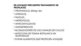 EN ATAQUES FRECUENTES TRATAMIENTO DE
PROFILAXIS:
• PROPANOLOL 60Mg/ dia
• ATENOLOL
• TIMOLOL
• METROPOLOL
• ANTICONVULSIVOS
• ANTIDEPRESIVOS
• BLOQUEADORES DE LOS CANALES DE CALCIO
• INYECCION DE TOXINA BOTULINICA EN
TEMPORALES
• EVITAR ALIMENTOS QUE PROPICIEN ATAQUES
 