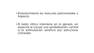 • Endurecimiento los músculos pericraneales y
trapecio
• El óxido nítrico interviene en la génesis, en
especial al causar una sensibilización central
a la estimulación sensitiva por estructuras
craneales
 