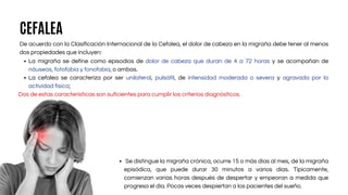 CEFALEA
De acuerdo con la Clasificación Internacional de la Cefalea, el dolor de cabeza en la migraña debe tener al menos
dos propiedades que incluyen:
La migraña se define como episodios de dolor de cabeza que duran de 4 a 72 horas y se acompañan de
náuseas, fotofobia y fonofobia, o ambas.
La cefalea se caracteriza por ser unilateral, pulsátil, de intensidad moderada o severa y agravada por la
actividad física;
Dos de estas características son suficientes para cumplir los criterios diagnósticos.
Se distingue la migraña crónica, ocurre 15 o más días al mes, de la migraña
episódica, que puede durar 30 minutos a varios días. Típicamente,
comienzan varias horas después de despertar y empeoran a medida que
progresa el día. Pocas veces despiertan a los pacientes del sueño.
 