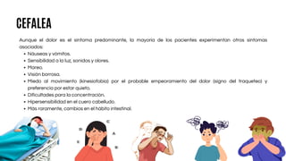 Aunque el dolor es el síntoma predominante, la mayoría de los pacientes experimentan otros síntomas
asociados:
Náuseas y vómitos.
Sensibilidad a la luz, sonidos y olores.
Mareo.
Visión borrosa.
Miedo al movimiento (kinesiofobia) por el probable empeoramiento del dolor (signo del traqueteo) y
preferencia por estar quieto.
Dificultades para la concentración.
Hipersensibilidad en el cuero cabelludo.
Más raramente, cambios en el hábito intestinal.
CEFALEA
 